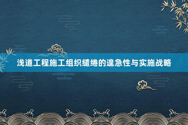 浅道工程施工组织缱绻的遑急性与实施战略